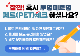 잠깐! 혹시 투명페트병 페트(PET)체크 하셨나요?
1. 별도 분리배출이 필요한 투명페트병은?
2. 올바른 별도 분리배출 방법은?
3. 별도 분리배출된 투명페트병은?
분리배출 방법 확인하기